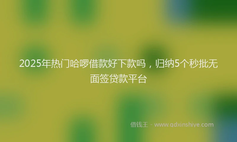 2025年热门哈啰借款好下款吗，归纳5个秒批无面签贷款平台