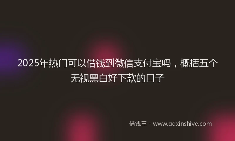 2025年热门可以借钱到微信支付宝吗，概括五个无视黑白好下款的口子