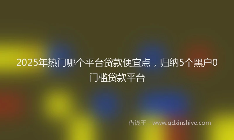 2025年热门哪个平台贷款便宜点，归纳5个黑户0门槛贷款平台