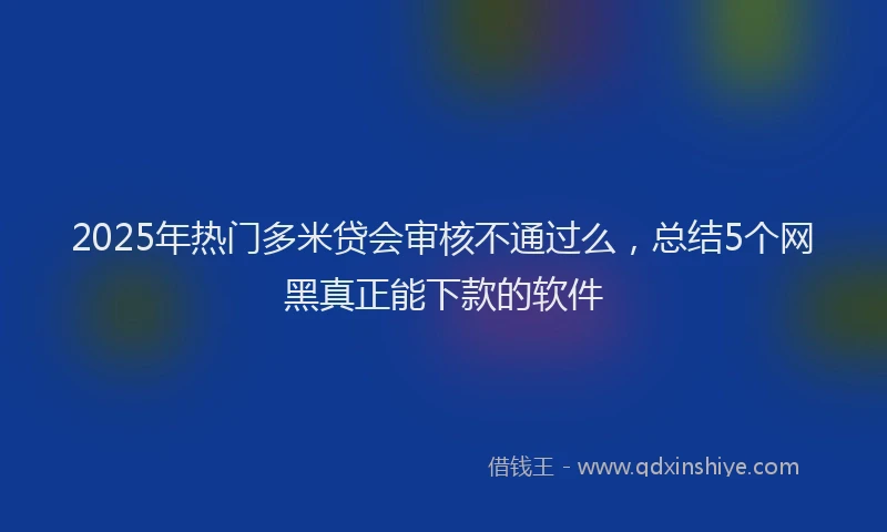 2025年热门多米贷会审核不通过么，总结5个网黑真正能下款的软件