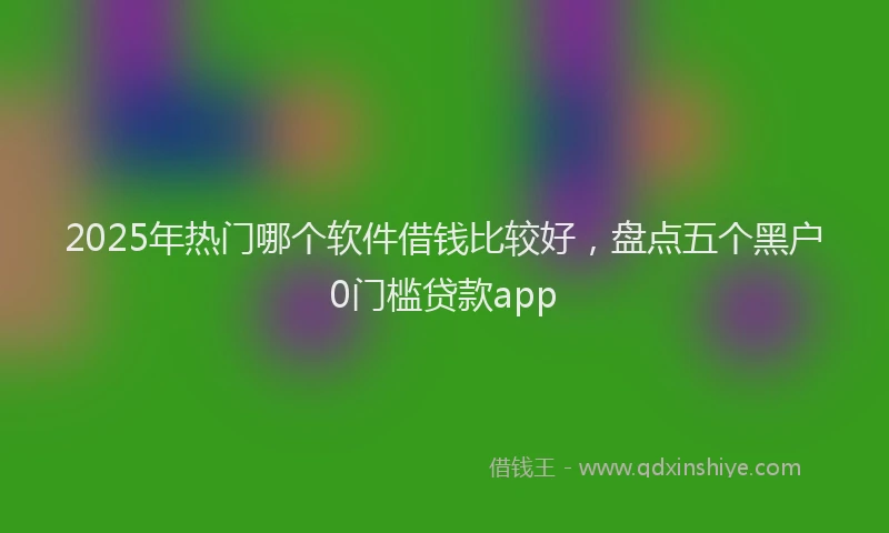 2025年热门哪个软件借钱比较好，盘点五个黑户0门槛贷款app
