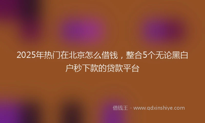 2025年热门在北京怎么借钱，整合5个无论黑白户秒下款的贷款平台