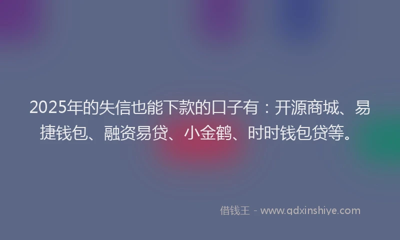 2025年的失信也能下款的口子有：开源商城、易捷钱包、融资易贷、小金鹤、时时钱包贷等。