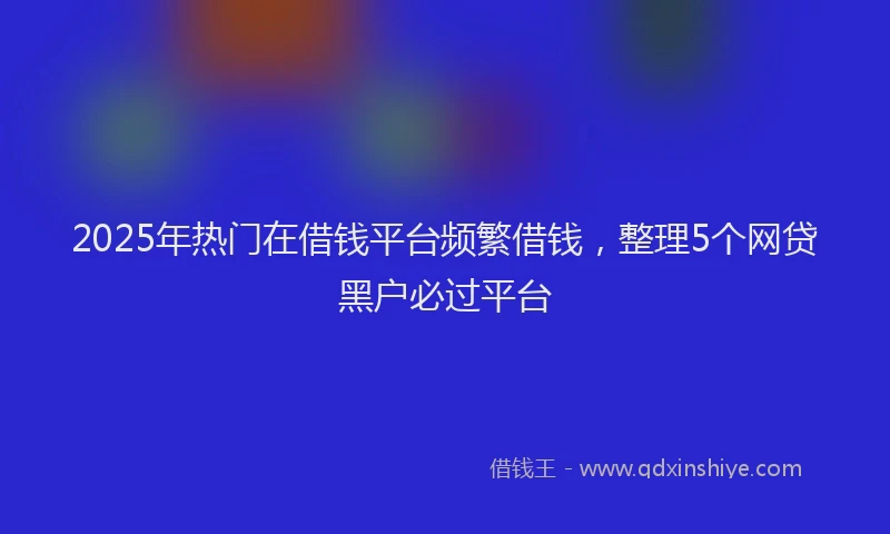 2025年热门在借钱平台频繁借钱，整理5个网贷黑户必过平台