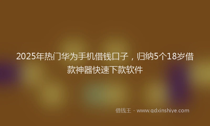 2025年热门华为手机借钱口子，归纳5个18岁借款神器快速下款软件