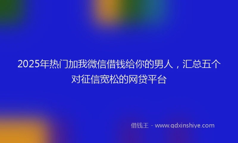 2025年热门加我微信借钱给你的男人，汇总五个对征信宽松的网贷平台