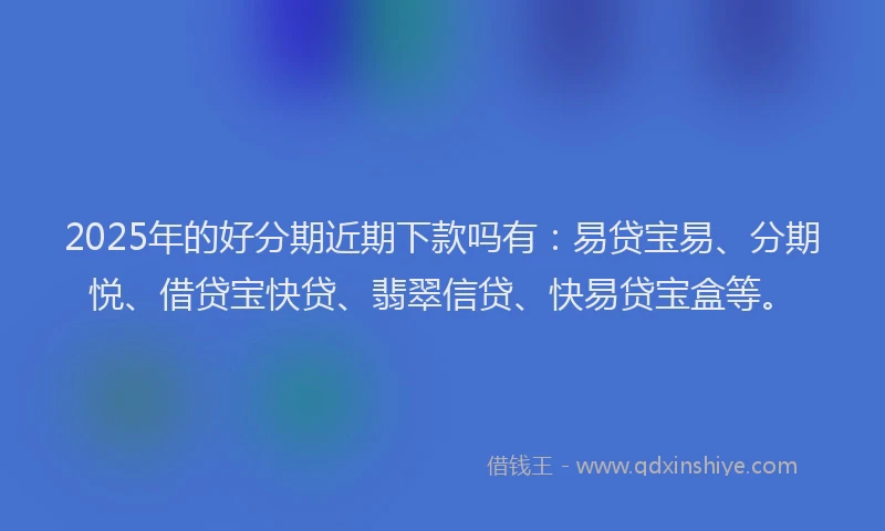 2025年的好分期近期下款吗有：易贷宝易、分期悦、借贷宝快贷、翡翠信贷、快易贷宝盒等。