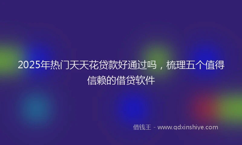 2025年热门天天花贷款好通过吗，梳理五个值得信赖的借贷软件