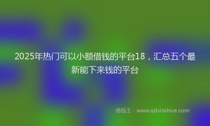 2025年热门可以小额借钱的平台18，汇总五个最新能下来钱的平台