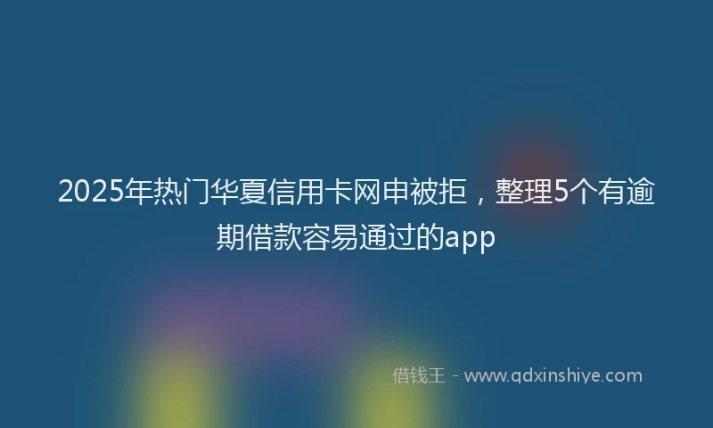 2025年热门华夏信用卡网申被拒，整理5个有逾期借款容易通过的app