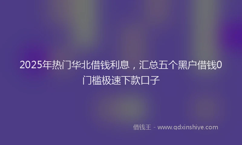 2025年热门华北借钱利息，汇总五个黑户借钱0门槛极速下款口子