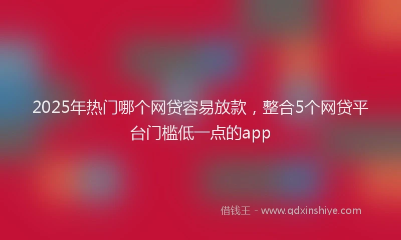 2025年热门哪个网贷容易放款，整合5个网贷平台门槛低一点的app