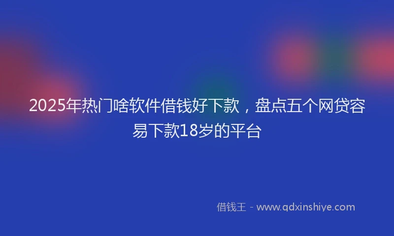 2025年热门啥软件借钱好下款，盘点五个网贷容易下款18岁的平台