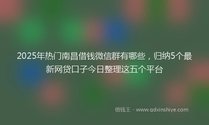 2025年热门南昌借钱微信群有哪些，归纳5个最新网贷口子今日整理这五个平台