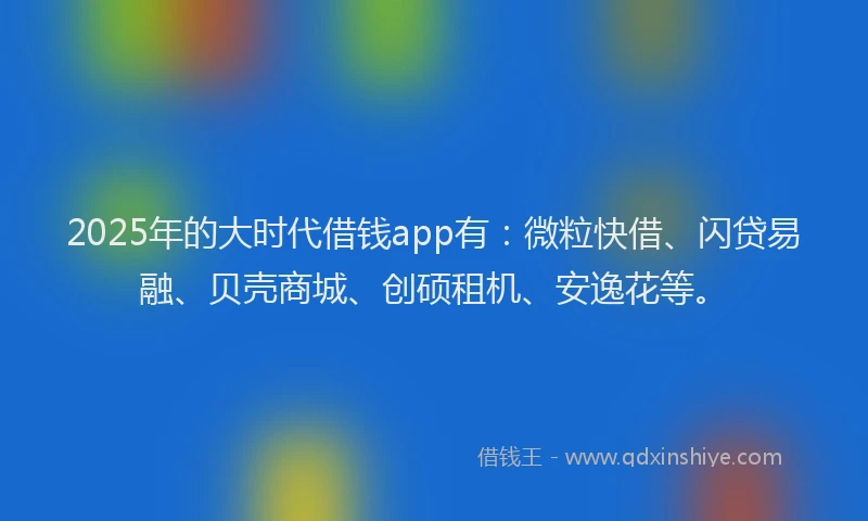 2025年的大时代借钱app有：微粒快借、闪贷易融、贝壳商城、创硕租机、安逸花等。