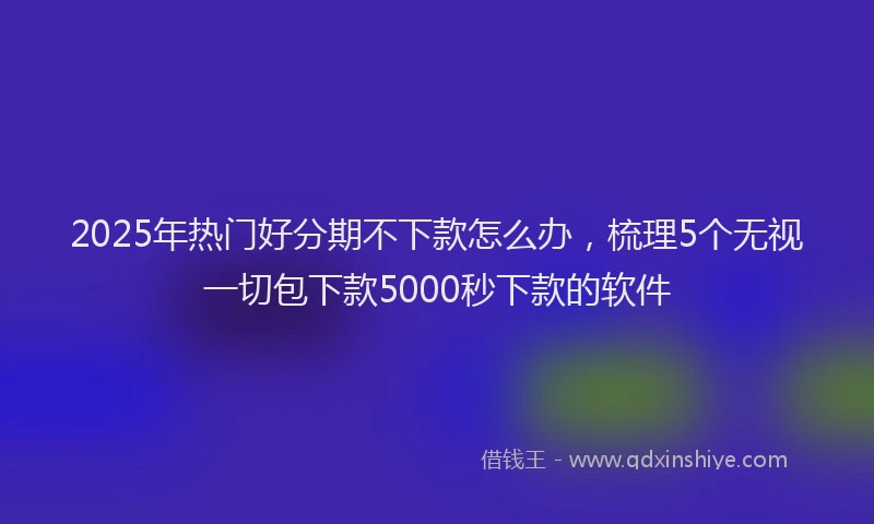 2025年热门好分期不下款怎么办，梳理5个无视一切包下款5000秒下款的软件