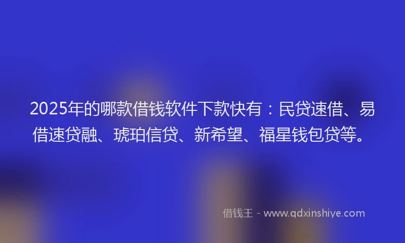 2025年的哪款借钱软件下款快有：民贷速借、易借速贷融、琥珀信贷、新希望、福星钱包贷等。