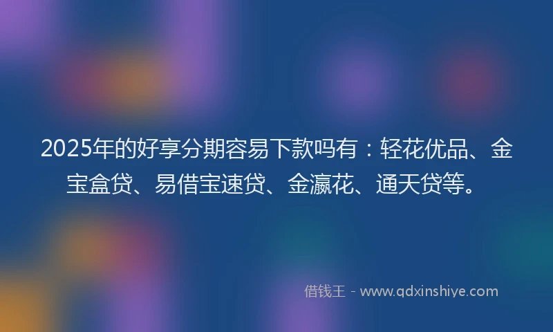2025年的好享分期容易下款吗有：轻花优品、金宝盒贷、易借宝速贷、金瀛花、通天贷等。