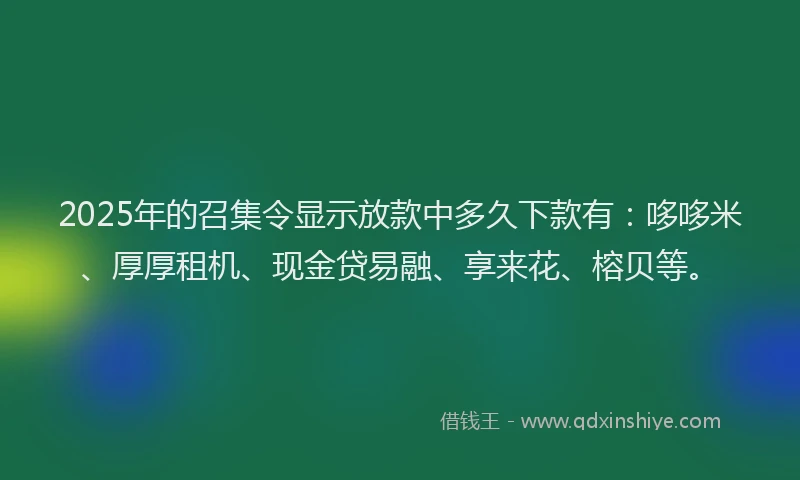 2025年的召集令显示放款中多久下款有：哆哆米、厚厚租机、现金贷易融、享来花、榕贝等。