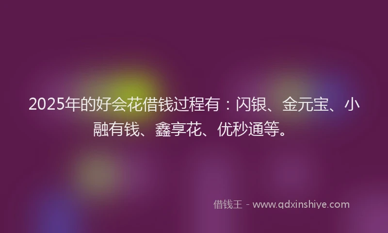 2025年的好会花借钱过程有：闪银、金元宝、小融有钱、鑫享花、优秒通等。