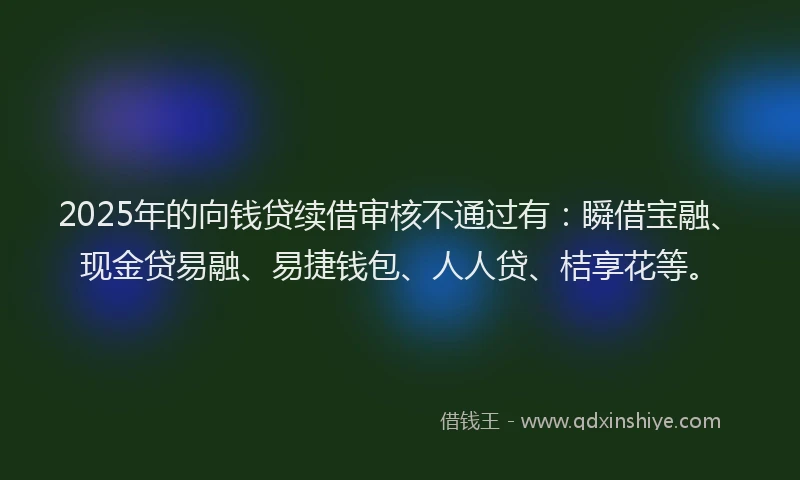 2025年的向钱贷续借审核不通过有：瞬借宝融、现金贷易融、易捷钱包、人人贷、桔享花等。