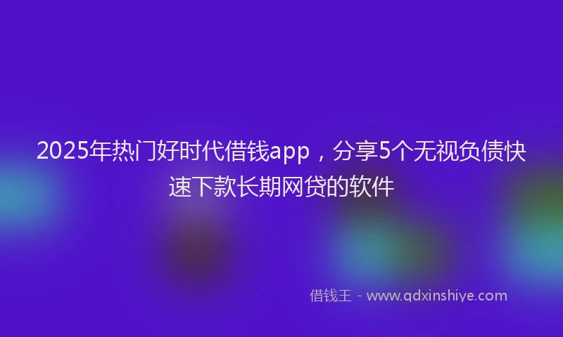 2025年热门好时代借钱app，分享5个无视负债快速下款长期网贷的软件