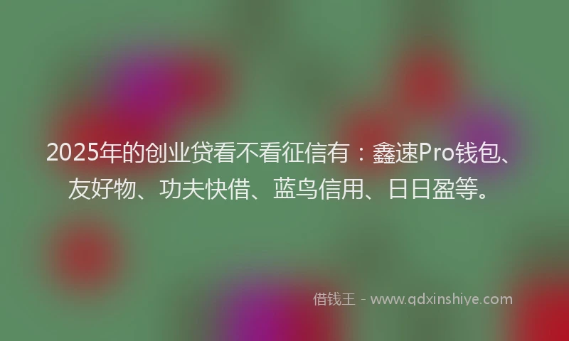 2025年的创业贷看不看征信有：鑫速Pro钱包、友好物、功夫快借、蓝鸟信用、日日盈等。