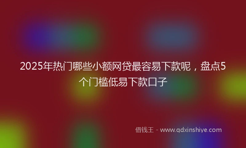 2025年热门哪些小额网贷最容易下款呢，盘点5个门槛低易下款口子