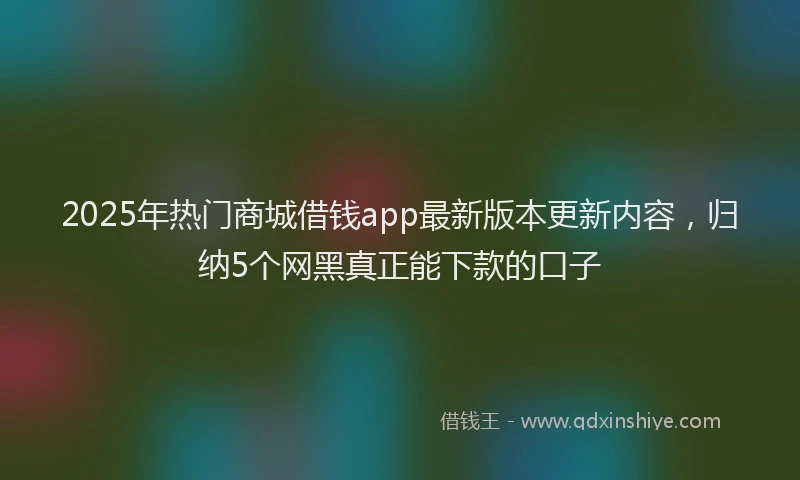 2025年热门商城借钱app最新版本更新内容，归纳5个网黑真正能下款的口子