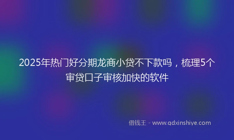 2025年热门好分期龙商小贷不下款吗，梳理5个审贷口子审核加快的软件