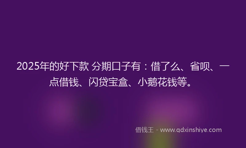 2025年的好下款 分期口子有：借了么、省呗、一点借钱、闪贷宝盒、小鹅花钱等。