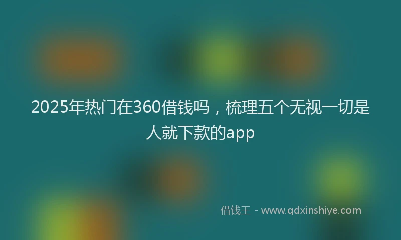 2025年热门在360借钱吗，梳理五个无视一切是人就下款的app