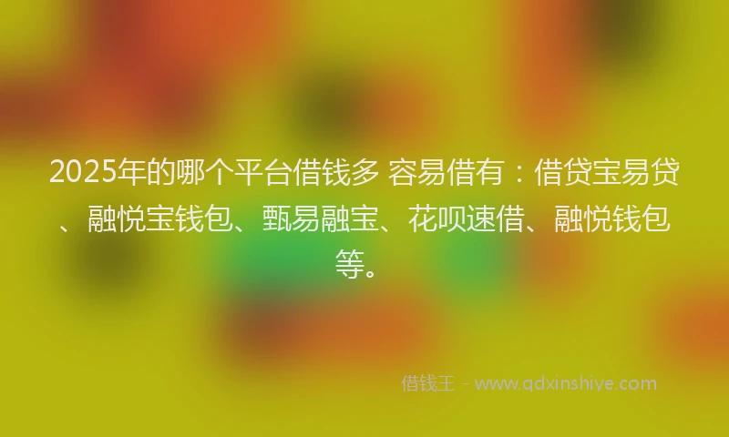 2025年的哪个平台借钱多 容易借有：借贷宝易贷、融悦宝钱包、甄易融宝、花呗速借、融悦钱包等。