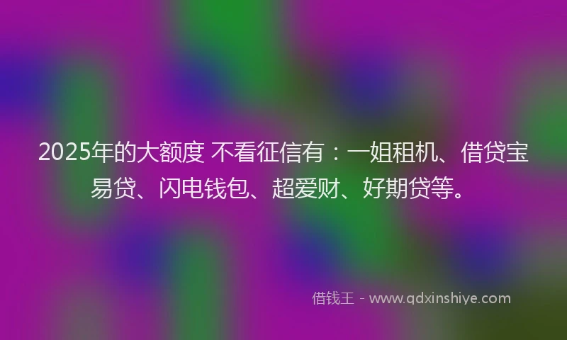 2025年的大额度 不看征信有：一姐租机、借贷宝易贷、闪电钱包、超爱财、好期贷等。