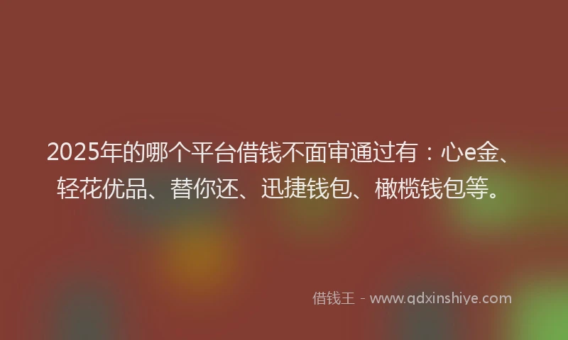 2025年的哪个平台借钱不面审通过有：心e金、轻花优品、替你还、迅捷钱包、橄榄钱包等。