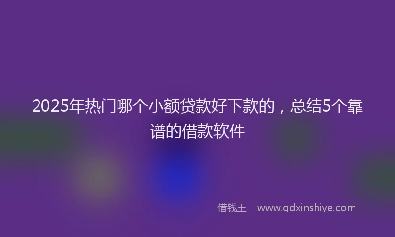 2025年热门哪个小额贷款好下款的，总结5个靠谱的借款软件