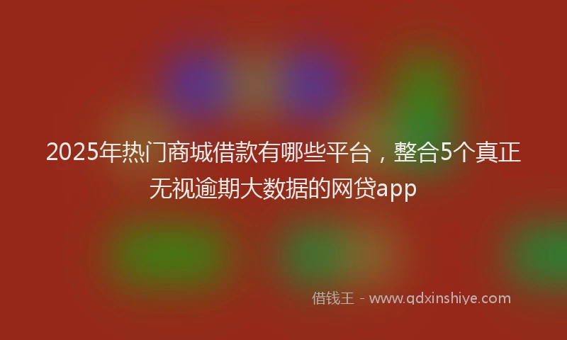 2025年热门商城借款有哪些平台，整合5个真正无视逾期大数据的网贷app
