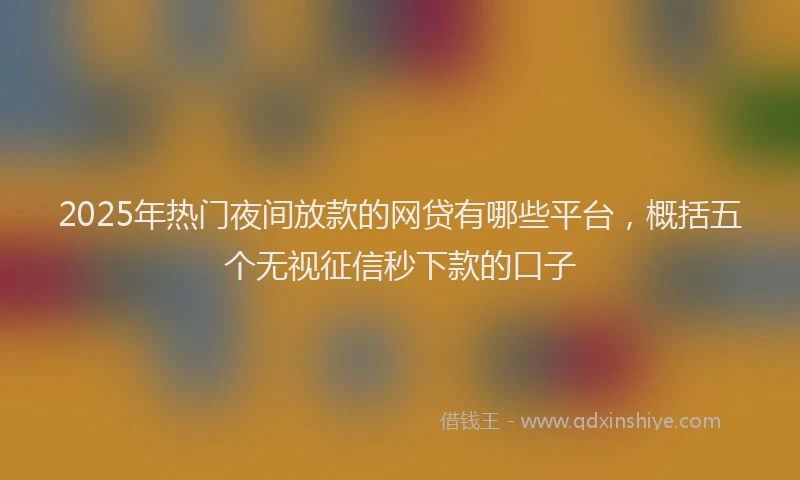 2025年热门夜间放款的网贷有哪些平台，概括五个无视征信秒下款的口子