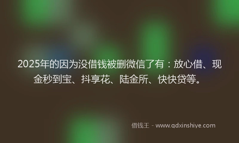 2025年的因为没借钱被删微信了有：放心借、现金秒到宝、抖享花、陆金所、快快贷等。