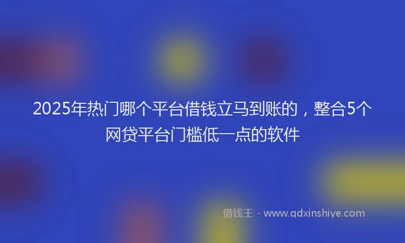 2025年热门哪个平台借钱立马到账的，整合5个网贷平台门槛低一点的软件