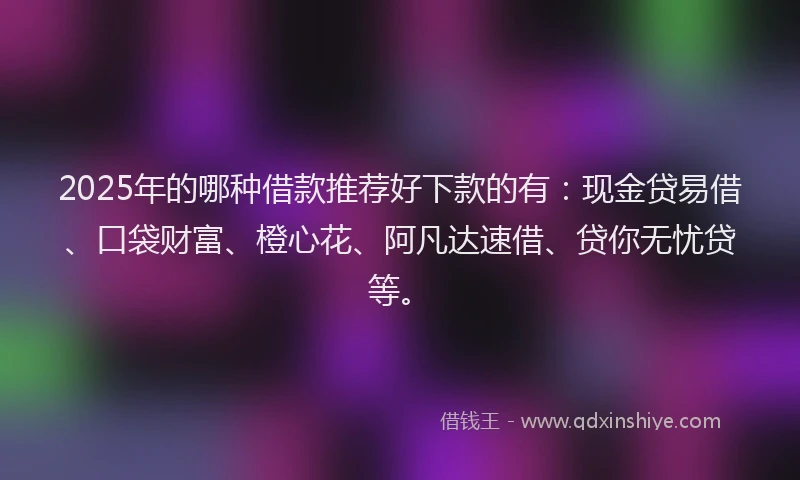 2025年的哪种借款推荐好下款的有：现金贷易借、口袋财富、橙心花、阿凡达速借、贷你无忧贷等。