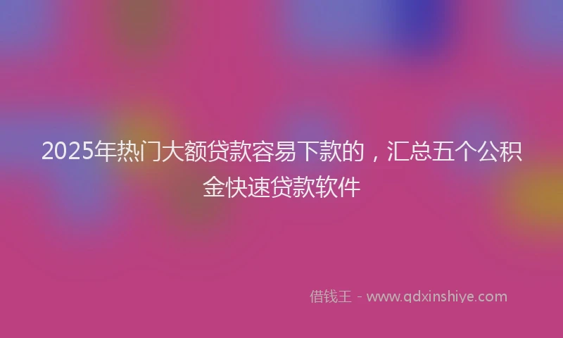 2025年热门大额贷款容易下款的，汇总五个公积金快速贷款软件