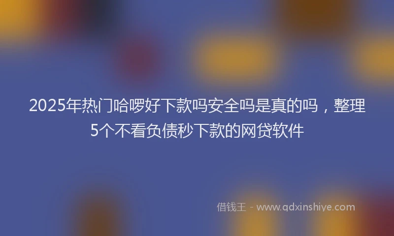 2025年热门哈啰好下款吗安全吗是真的吗，整理5个不看负债秒下款的网贷软件