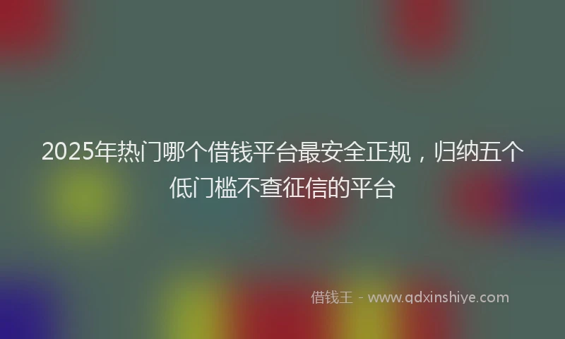 2025年热门哪个借钱平台最安全正规，归纳五个低门槛不查征信的平台