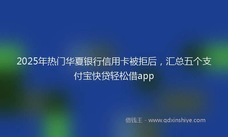 2025年热门华夏银行信用卡被拒后，汇总五个支付宝快贷轻松借app