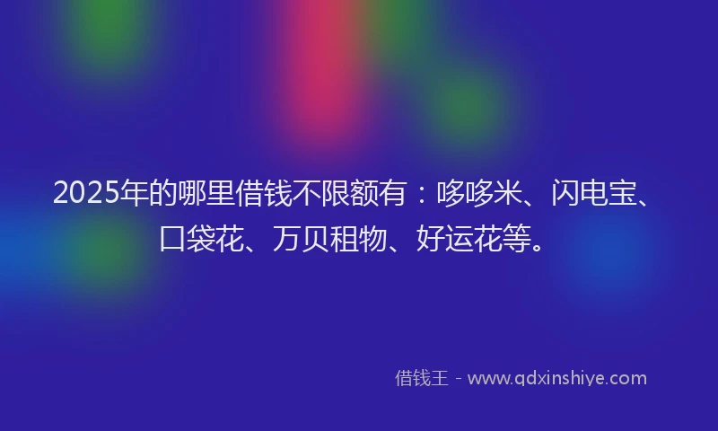 2025年的哪里借钱不限额有：哆哆米、闪电宝、口袋花、万贝租物、好运花等。