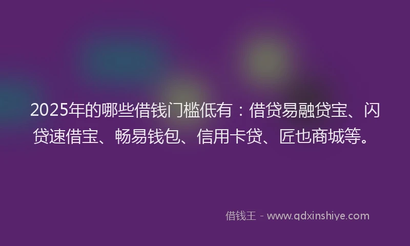 2025年的哪些借钱门槛低有：借贷易融贷宝、闪贷速借宝、畅易钱包、信用卡贷、匠也商城等。