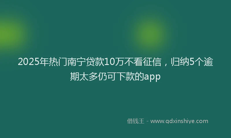 2025年热门南宁贷款10万不看征信，归纳5个逾期太多仍可下款的app