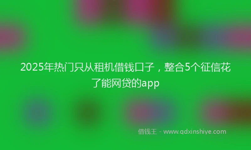 2025年热门只从租机借钱口子，整合5个征信花了能网贷的app