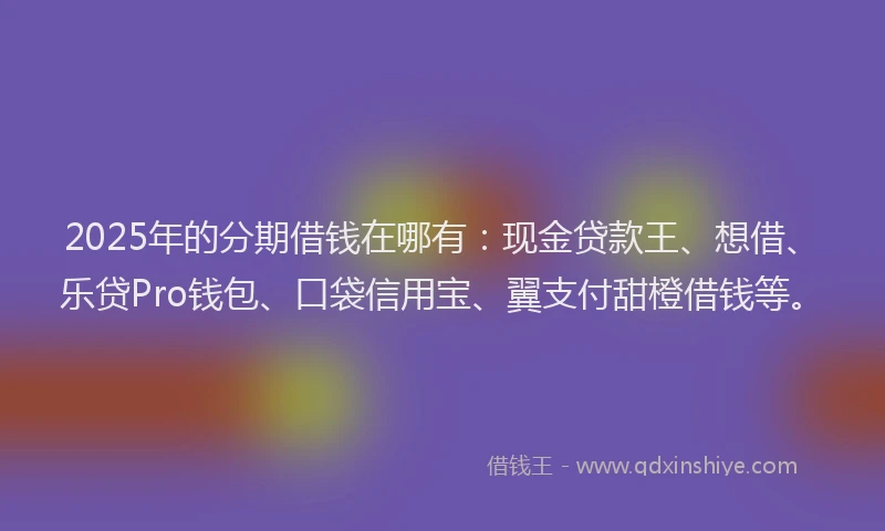 2025年的分期借钱在哪有：现金贷款王、想借、乐贷Pro钱包、口袋信用宝、翼支付甜橙借钱等。